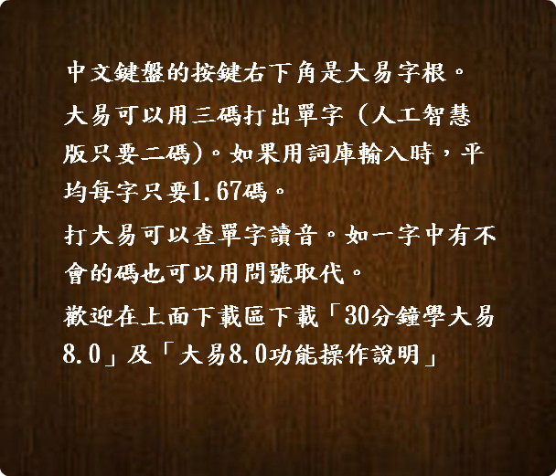    中文鍵盤的按鍵右下角是大易字根。 大易可以用三碼打出單字 (人工智慧  版只要二碼)。如果用詞庫輸入時，平  均每字只要1.67碼。 打大易可以查單字讀音。如一字中有不  會的碼也可以用問號取代。 歡迎在上面下載區下載「30分鐘學大易   8.0」及「大易8.0功能操作說明」