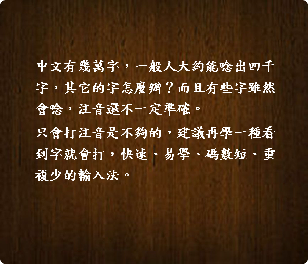  中文有幾萬字，一般人大約能唸出四千  字，其它的字怎麼辦？而且有些字雖然  會唸，注音還不一定準確。 只會打注音是不夠的，建議再學一種看  到字就會打，快速、易學、碼數短、重  複少的輸入法。