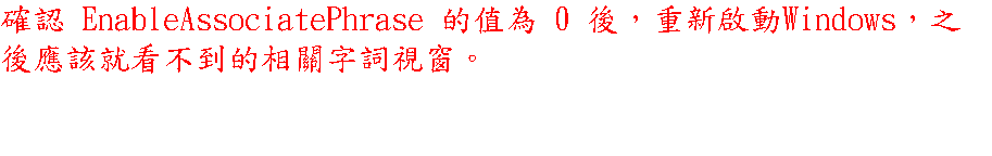 確認 EnableAssociatePhrase 的值為 0 後，重新啟動Windows，之後應該就看不到的相關字詞視窗。 